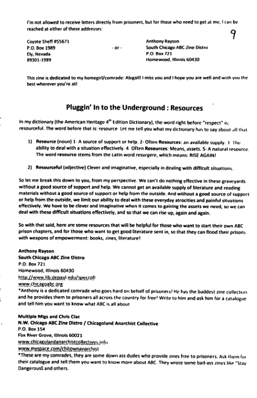 i ot showed t ecene eters deecty rom prisoners, bt o those who need 1o get o me. | ca be reached t ethr o these addresses q Copoe shet#55671 Aoy ayson PO Box 1965 or- South Crcago ABC Zne Distro G Nevada PO box 721 asionism Homewood,thnots 60430 s sne i dedicated 10 my homegicomeade: Abgal | miss you 3ad 1 Nope you are wll and wih youthe best wherever you’re 1 Pluggin’ In to the Undergroun lesources. Inmy dctonary(ihe American Heritage 4 Ediion Dictonary, the word righ before “respect” i resourceful. The word before that i:resource Lot me (el you whatmy hcimary ha 3ay Sbout l that 1) Resource (noun) 1. A source of support orhelp. 2- Often Resources: an avadabie supply. 1 The abity 1o deal with ituationeffectively. 4 Often Resources: Means,asses.5- A natural resource. The word resource stems rom th Latin word resurgere, which means: ISE AGAINI 20 Resourcetul (djective)Cleer and imaginative, especilly i destng with dficut sitations 50 et me break s down 0 you rom my perspective, We car’ do nothing efectiv in these graveyards. withoutgood source of support and help We cannot gt an vailabe supply o erature and resding materials without a go0d source of supportor elp from he outsde. And wihout 3 §00d source of support o help from the outside, we limé our ablty to deal with these everyday arocties and pinfulstuations ffectiel. We have 10 beclever and imaginatve when It comes o gining the ssets we need, % we dea wih these dfficulsituaions effectivel, an 50 that we can rise up, gain and agin. 50 with that said, here are some resources that wil e helfulfor 1hose who want 10 start their own ABC pron chapters, and fo those who wont 10 get g00d Herature sent i, 50 tha they can flood thei prisons with weapons of empowermen: books,rines, Heratue ! Anthony Rayson South Chcago ABC Zin Distro. P0.Box 721 Homewoo, Hinois 60430 i,/ i et sl 0ol s chcagoabc ot “Anthony i dedicated comfade who goes hard on behall ofprisoners! He has the baddest e colectun 37 he providesthe o prisoners all acrus the country o free! Wit o him and ask i for a catalogue 95 1 i you want t know what ABC il abour Multiple Migs and Chis Cac N.W. Cicago ABC Zine Distro / Chicagoland Anarchist Collective PO, Box 154 Fox River Grove, Binots 60021 s chiogulanganaecistcollctves ny ‘o myspace com/chitounanaecist *These are my comrades, hey ar some down a5 dudes who provide ies fre 10 prisoners. Ask hern o their catalogue and te them you wani 10 know more about ABC. They wrot some bad-35 rines e “Stay Dangeroustand others.